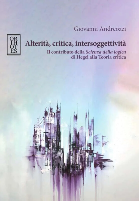 New Release: Giovanni Andreozzi, "Alterità, critica, intersoggettività. Il contributo della Scienza della logica di Hegel alla Teoria critica" (Orthotes, 2024)